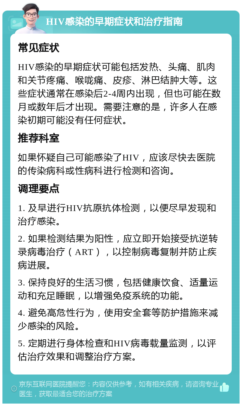 HIV感染的早期症状和治疗指南 常见症状 HIV感染的早期症状可能包括发热、头痛、肌肉和关节疼痛、喉咙痛、皮疹、淋巴结肿大等。这些症状通常在感染后2-4周内出现，但也可能在数月或数年后才出现。需要注意的是，许多人在感染初期可能没有任何症状。 推荐科室 如果怀疑自己可能感染了HIV，应该尽快去医院的传染病科或性病科进行检测和咨询。 调理要点 1. 及早进行HIV抗原抗体检测，以便尽早发现和治疗感染。 2. 如果检测结果为阳性，应立即开始接受抗逆转录病毒治疗（ART），以控制病毒复制并防止疾病进展。 3. 保持良好的生活习惯，包括健康饮食、适量运动和充足睡眠，以增强免疫系统的功能。 4. 避免高危性行为，使用安全套等防护措施来减少感染的风险。 5. 定期进行身体检查和HIV病毒载量监测，以评估治疗效果和调整治疗方案。