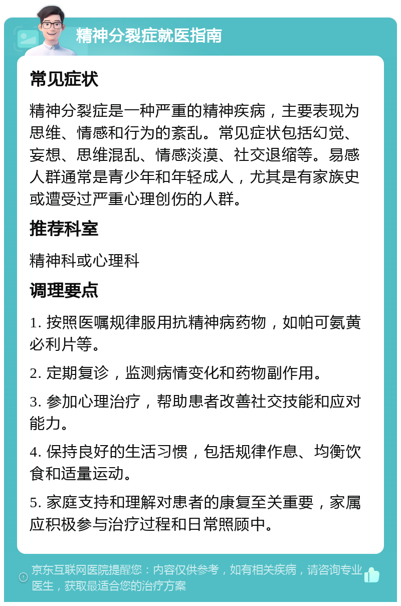 精神分裂症就医指南 常见症状 精神分裂症是一种严重的精神疾病，主要表现为思维、情感和行为的紊乱。常见症状包括幻觉、妄想、思维混乱、情感淡漠、社交退缩等。易感人群通常是青少年和年轻成人，尤其是有家族史或遭受过严重心理创伤的人群。 推荐科室 精神科或心理科 调理要点 1. 按照医嘱规律服用抗精神病药物，如帕可氨黄必利片等。 2. 定期复诊，监测病情变化和药物副作用。 3. 参加心理治疗，帮助患者改善社交技能和应对能力。 4. 保持良好的生活习惯，包括规律作息、均衡饮食和适量运动。 5. 家庭支持和理解对患者的康复至关重要，家属应积极参与治疗过程和日常照顾中。