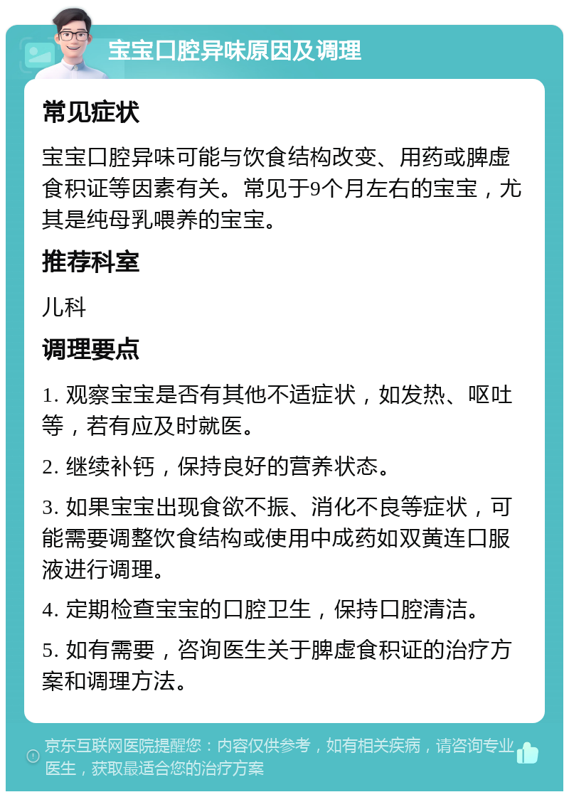 宝宝口腔异味原因及调理 常见症状 宝宝口腔异味可能与饮食结构改变、用药或脾虚食积证等因素有关。常见于9个月左右的宝宝，尤其是纯母乳喂养的宝宝。 推荐科室 儿科 调理要点 1. 观察宝宝是否有其他不适症状，如发热、呕吐等，若有应及时就医。 2. 继续补钙，保持良好的营养状态。 3. 如果宝宝出现食欲不振、消化不良等症状，可能需要调整饮食结构或使用中成药如双黄连口服液进行调理。 4. 定期检查宝宝的口腔卫生，保持口腔清洁。 5. 如有需要，咨询医生关于脾虚食积证的治疗方案和调理方法。