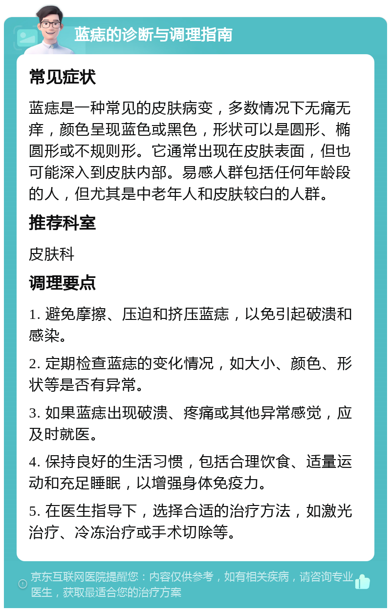 蓝痣的诊断与调理指南 常见症状 蓝痣是一种常见的皮肤病变，多数情况下无痛无痒，颜色呈现蓝色或黑色，形状可以是圆形、椭圆形或不规则形。它通常出现在皮肤表面，但也可能深入到皮肤内部。易感人群包括任何年龄段的人，但尤其是中老年人和皮肤较白的人群。 推荐科室 皮肤科 调理要点 1. 避免摩擦、压迫和挤压蓝痣，以免引起破溃和感染。 2. 定期检查蓝痣的变化情况，如大小、颜色、形状等是否有异常。 3. 如果蓝痣出现破溃、疼痛或其他异常感觉，应及时就医。 4. 保持良好的生活习惯，包括合理饮食、适量运动和充足睡眠，以增强身体免疫力。 5. 在医生指导下，选择合适的治疗方法，如激光治疗、冷冻治疗或手术切除等。