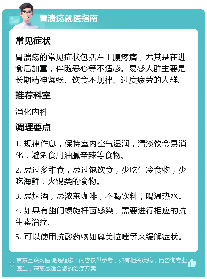 胃溃疡就医指南 常见症状 胃溃疡的常见症状包括左上腹疼痛，尤其是在进食后加重，伴随恶心等不适感。易感人群主要是长期精神紧张、饮食不规律、过度疲劳的人群。 推荐科室 消化内科 调理要点 1. 规律作息，保持室内空气湿润，清淡饮食易消化，避免食用油腻辛辣等食物。 2. 忌过多甜食，忌过饱饮食，少吃生冷食物，少吃海鲜，火锅类的食物。 3. 忌烟酒，忌浓茶咖啡，不喝饮料，喝温热水。 4. 如果有幽门螺旋杆菌感染，需要进行相应的抗生素治疗。 5. 可以使用抗酸药物如奥美拉唑等来缓解症状。