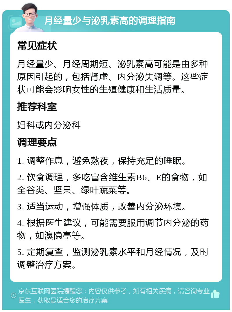 月经量少与泌乳素高的调理指南 常见症状 月经量少、月经周期短、泌乳素高可能是由多种原因引起的，包括肾虚、内分泌失调等。这些症状可能会影响女性的生殖健康和生活质量。 推荐科室 妇科或内分泌科 调理要点 1. 调整作息，避免熬夜，保持充足的睡眠。 2. 饮食调理，多吃富含维生素B6、E的食物，如全谷类、坚果、绿叶蔬菜等。 3. 适当运动，增强体质，改善内分泌环境。 4. 根据医生建议，可能需要服用调节内分泌的药物，如溴隐亭等。 5. 定期复查，监测泌乳素水平和月经情况，及时调整治疗方案。