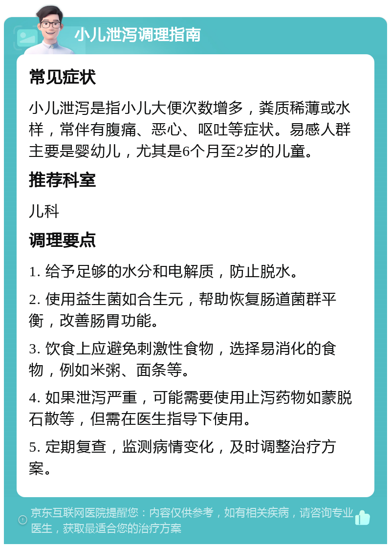 小儿泄泻调理指南 常见症状 小儿泄泻是指小儿大便次数增多，粪质稀薄或水样，常伴有腹痛、恶心、呕吐等症状。易感人群主要是婴幼儿，尤其是6个月至2岁的儿童。 推荐科室 儿科 调理要点 1. 给予足够的水分和电解质，防止脱水。 2. 使用益生菌如合生元，帮助恢复肠道菌群平衡，改善肠胃功能。 3. 饮食上应避免刺激性食物，选择易消化的食物，例如米粥、面条等。 4. 如果泄泻严重，可能需要使用止泻药物如蒙脱石散等，但需在医生指导下使用。 5. 定期复查，监测病情变化，及时调整治疗方案。