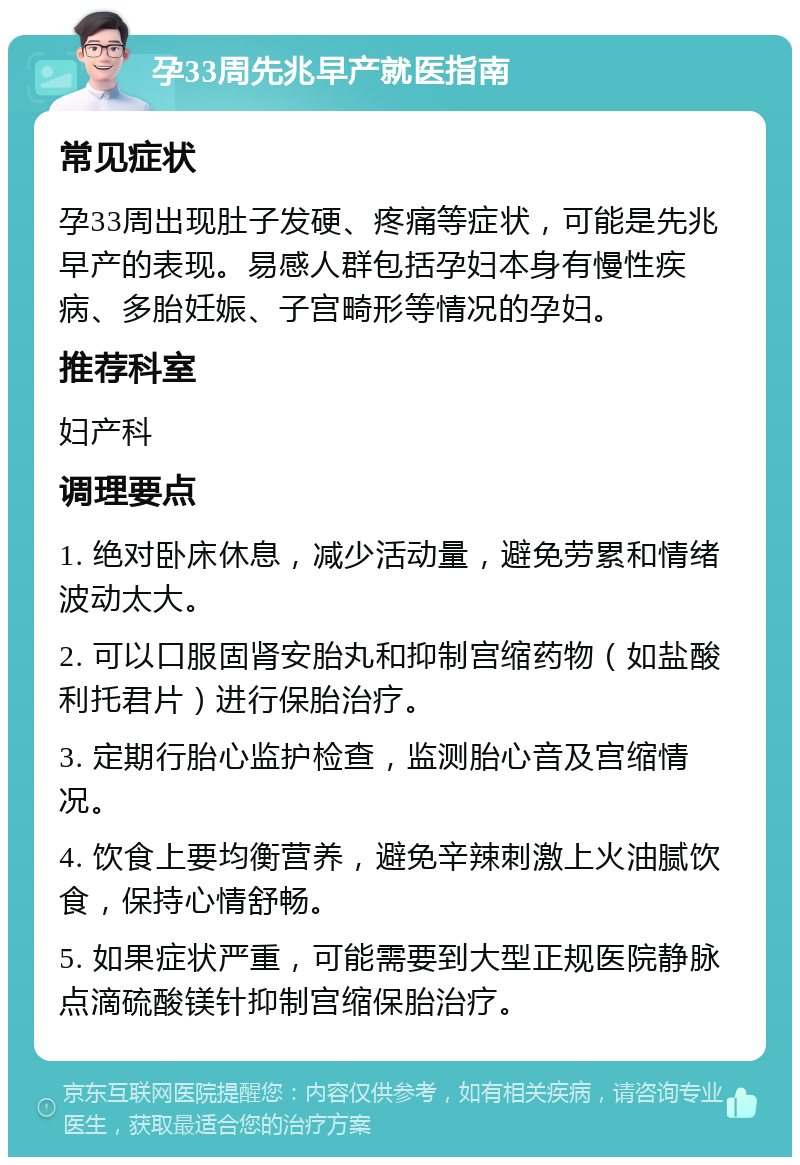 孕33周先兆早产就医指南 常见症状 孕33周出现肚子发硬、疼痛等症状，可能是先兆早产的表现。易感人群包括孕妇本身有慢性疾病、多胎妊娠、子宫畸形等情况的孕妇。 推荐科室 妇产科 调理要点 1. 绝对卧床休息，减少活动量，避免劳累和情绪波动太大。 2. 可以口服固肾安胎丸和抑制宫缩药物（如盐酸利托君片）进行保胎治疗。 3. 定期行胎心监护检查，监测胎心音及宫缩情况。 4. 饮食上要均衡营养，避免辛辣刺激上火油腻饮食，保持心情舒畅。 5. 如果症状严重，可能需要到大型正规医院静脉点滴硫酸镁针抑制宫缩保胎治疗。