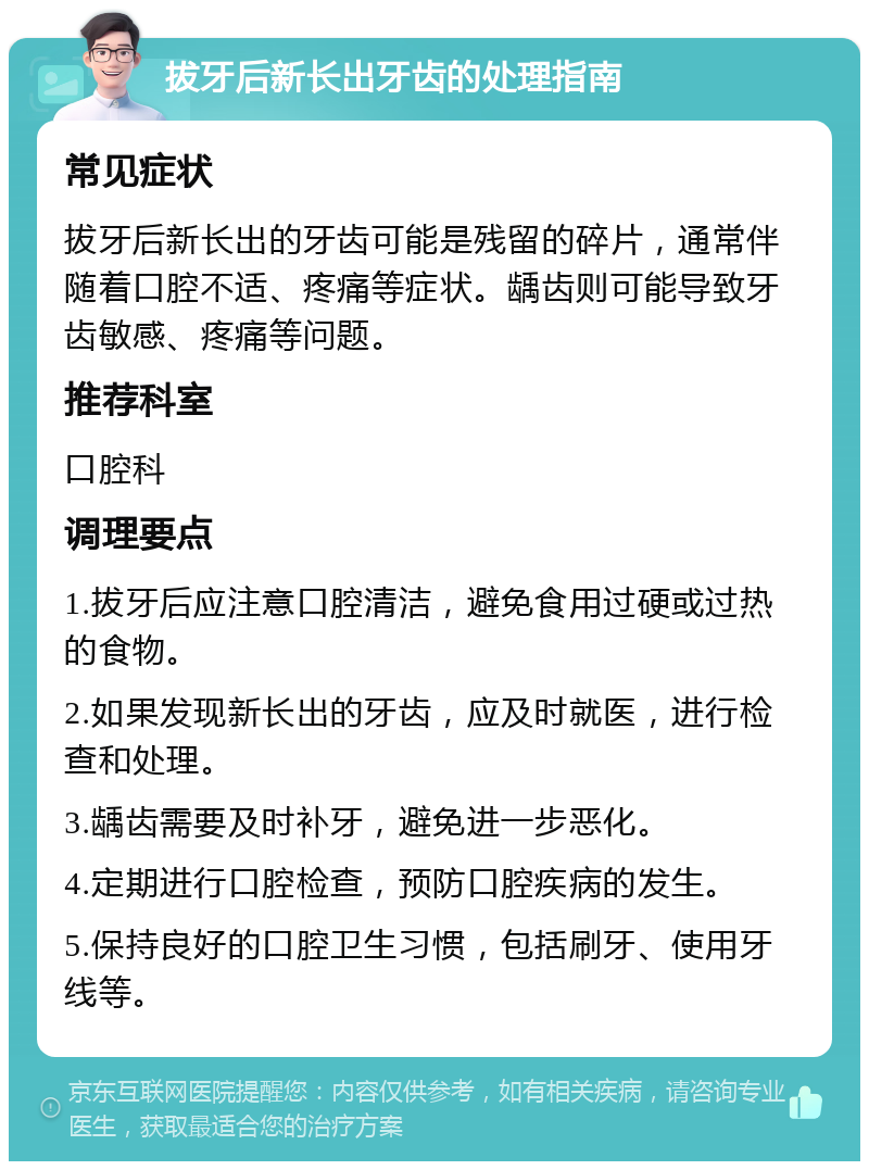 拔牙后新长出牙齿的处理指南 常见症状 拔牙后新长出的牙齿可能是残留的碎片，通常伴随着口腔不适、疼痛等症状。龋齿则可能导致牙齿敏感、疼痛等问题。 推荐科室 口腔科 调理要点 1.拔牙后应注意口腔清洁，避免食用过硬或过热的食物。 2.如果发现新长出的牙齿，应及时就医，进行检查和处理。 3.龋齿需要及时补牙，避免进一步恶化。 4.定期进行口腔检查，预防口腔疾病的发生。 5.保持良好的口腔卫生习惯，包括刷牙、使用牙线等。