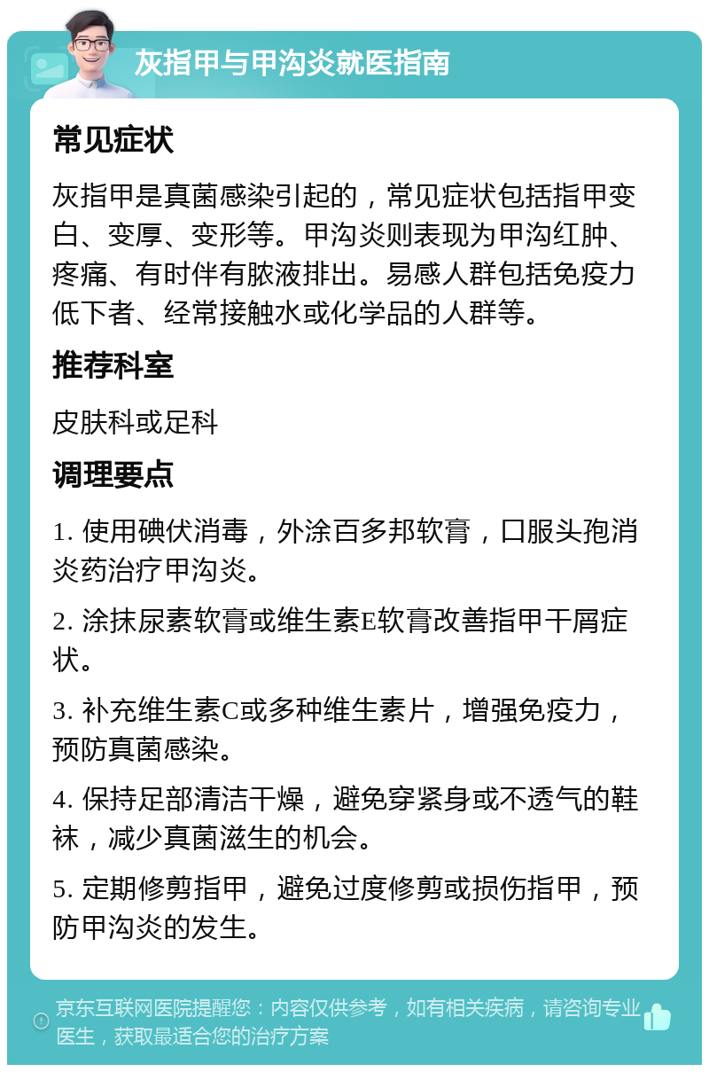 灰指甲与甲沟炎就医指南 常见症状 灰指甲是真菌感染引起的，常见症状包括指甲变白、变厚、变形等。甲沟炎则表现为甲沟红肿、疼痛、有时伴有脓液排出。易感人群包括免疫力低下者、经常接触水或化学品的人群等。 推荐科室 皮肤科或足科 调理要点 1. 使用碘伏消毒，外涂百多邦软膏，口服头孢消炎药治疗甲沟炎。 2. 涂抹尿素软膏或维生素E软膏改善指甲干屑症状。 3. 补充维生素C或多种维生素片，增强免疫力，预防真菌感染。 4. 保持足部清洁干燥，避免穿紧身或不透气的鞋袜，减少真菌滋生的机会。 5. 定期修剪指甲，避免过度修剪或损伤指甲，预防甲沟炎的发生。