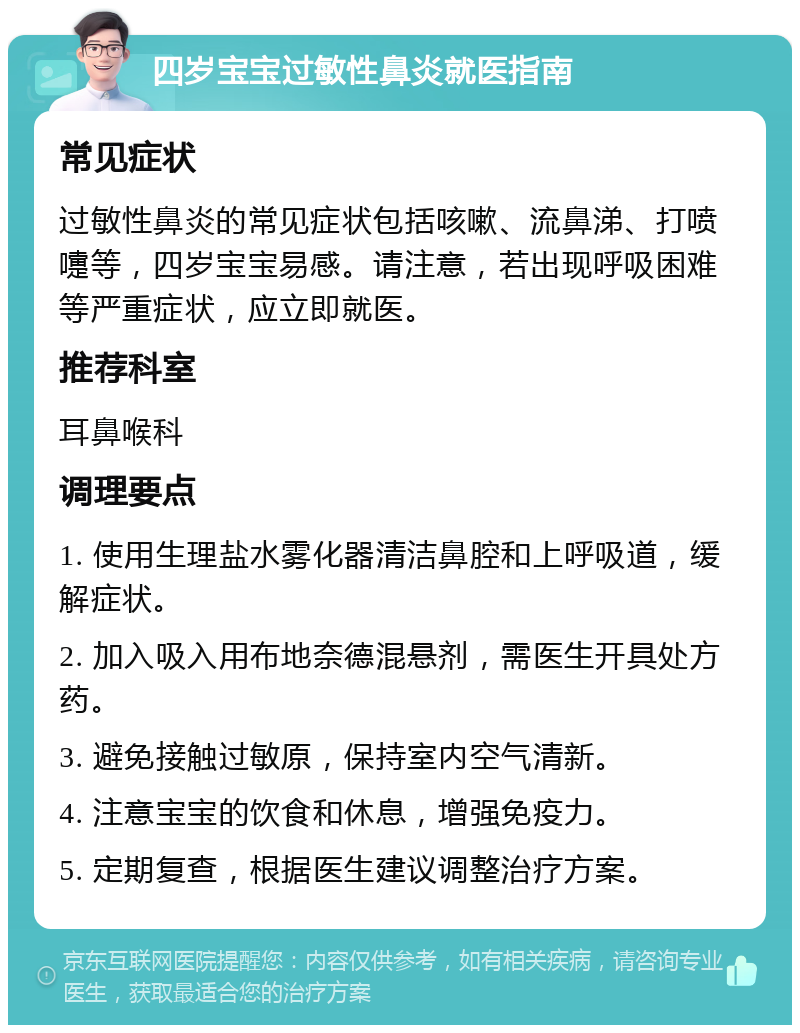 四岁宝宝过敏性鼻炎就医指南 常见症状 过敏性鼻炎的常见症状包括咳嗽、流鼻涕、打喷嚏等，四岁宝宝易感。请注意，若出现呼吸困难等严重症状，应立即就医。 推荐科室 耳鼻喉科 调理要点 1. 使用生理盐水雾化器清洁鼻腔和上呼吸道，缓解症状。 2. 加入吸入用布地奈德混悬剂，需医生开具处方药。 3. 避免接触过敏原，保持室内空气清新。 4. 注意宝宝的饮食和休息，增强免疫力。 5. 定期复查，根据医生建议调整治疗方案。