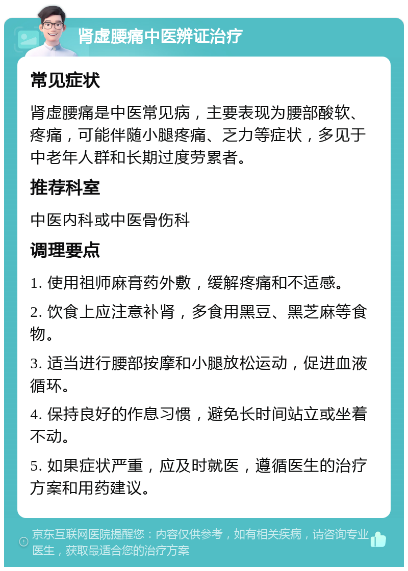 肾虚腰痛中医辨证治疗 常见症状 肾虚腰痛是中医常见病，主要表现为腰部酸软、疼痛，可能伴随小腿疼痛、乏力等症状，多见于中老年人群和长期过度劳累者。 推荐科室 中医内科或中医骨伤科 调理要点 1. 使用祖师麻膏药外敷，缓解疼痛和不适感。 2. 饮食上应注意补肾，多食用黑豆、黑芝麻等食物。 3. 适当进行腰部按摩和小腿放松运动，促进血液循环。 4. 保持良好的作息习惯，避免长时间站立或坐着不动。 5. 如果症状严重，应及时就医，遵循医生的治疗方案和用药建议。