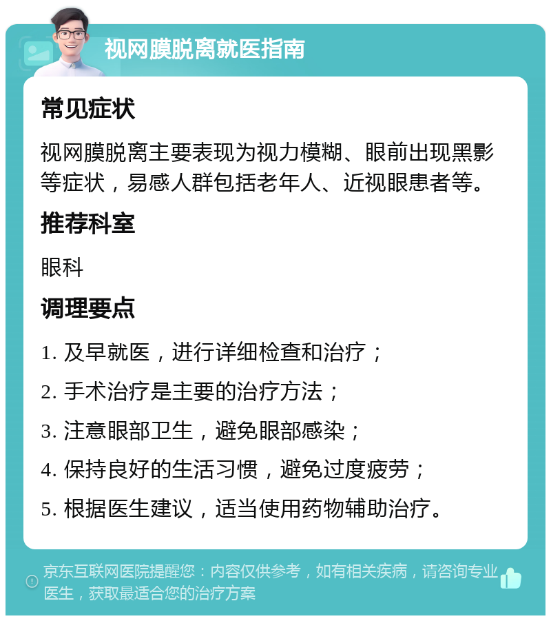 视网膜脱离就医指南 常见症状 视网膜脱离主要表现为视力模糊、眼前出现黑影等症状，易感人群包括老年人、近视眼患者等。 推荐科室 眼科 调理要点 1. 及早就医，进行详细检查和治疗； 2. 手术治疗是主要的治疗方法； 3. 注意眼部卫生，避免眼部感染； 4. 保持良好的生活习惯，避免过度疲劳； 5. 根据医生建议，适当使用药物辅助治疗。