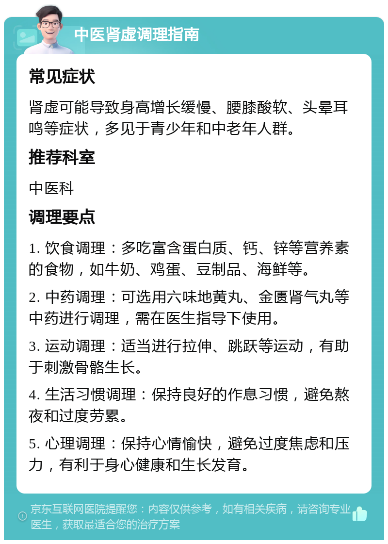 中医肾虚调理指南 常见症状 肾虚可能导致身高增长缓慢、腰膝酸软、头晕耳鸣等症状，多见于青少年和中老年人群。 推荐科室 中医科 调理要点 1. 饮食调理：多吃富含蛋白质、钙、锌等营养素的食物，如牛奶、鸡蛋、豆制品、海鲜等。 2. 中药调理：可选用六味地黄丸、金匮肾气丸等中药进行调理，需在医生指导下使用。 3. 运动调理：适当进行拉伸、跳跃等运动，有助于刺激骨骼生长。 4. 生活习惯调理：保持良好的作息习惯，避免熬夜和过度劳累。 5. 心理调理：保持心情愉快，避免过度焦虑和压力，有利于身心健康和生长发育。