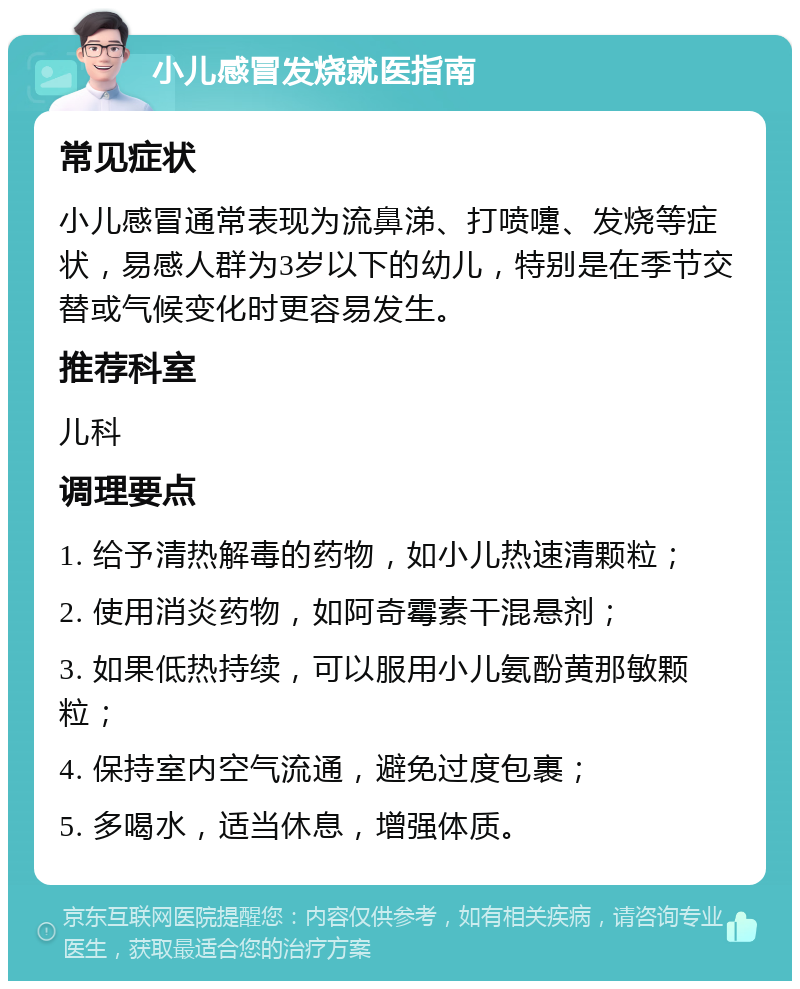 小儿感冒发烧就医指南 常见症状 小儿感冒通常表现为流鼻涕、打喷嚏、发烧等症状，易感人群为3岁以下的幼儿，特别是在季节交替或气候变化时更容易发生。 推荐科室 儿科 调理要点 1. 给予清热解毒的药物，如小儿热速清颗粒； 2. 使用消炎药物，如阿奇霉素干混悬剂； 3. 如果低热持续，可以服用小儿氨酚黄那敏颗粒； 4. 保持室内空气流通，避免过度包裹； 5. 多喝水，适当休息，增强体质。