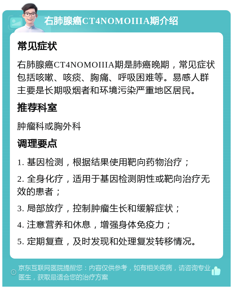 右肺腺癌CT4NOMOIIIA期介绍 常见症状 右肺腺癌CT4NOMOIIIA期是肺癌晚期，常见症状包括咳嗽、咳痰、胸痛、呼吸困难等。易感人群主要是长期吸烟者和环境污染严重地区居民。 推荐科室 肿瘤科或胸外科 调理要点 1. 基因检测，根据结果使用靶向药物治疗； 2. 全身化疗，适用于基因检测阴性或靶向治疗无效的患者； 3. 局部放疗，控制肿瘤生长和缓解症状； 4. 注意营养和休息，增强身体免疫力； 5. 定期复查，及时发现和处理复发转移情况。