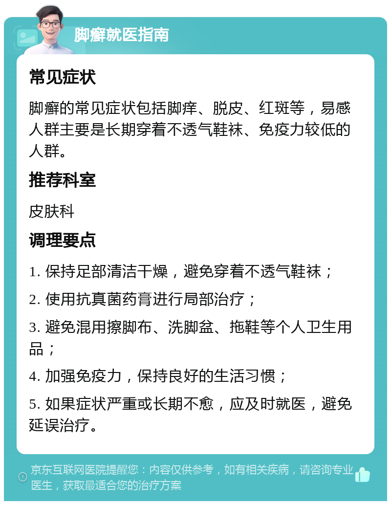 脚癣就医指南 常见症状 脚癣的常见症状包括脚痒、脱皮、红斑等，易感人群主要是长期穿着不透气鞋袜、免疫力较低的人群。 推荐科室 皮肤科 调理要点 1. 保持足部清洁干燥，避免穿着不透气鞋袜； 2. 使用抗真菌药膏进行局部治疗； 3. 避免混用擦脚布、洗脚盆、拖鞋等个人卫生用品； 4. 加强免疫力，保持良好的生活习惯； 5. 如果症状严重或长期不愈，应及时就医，避免延误治疗。