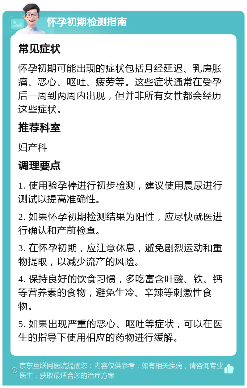 怀孕初期检测指南 常见症状 怀孕初期可能出现的症状包括月经延迟、乳房胀痛、恶心、呕吐、疲劳等。这些症状通常在受孕后一周到两周内出现，但并非所有女性都会经历这些症状。 推荐科室 妇产科 调理要点 1. 使用验孕棒进行初步检测，建议使用晨尿进行测试以提高准确性。 2. 如果怀孕初期检测结果为阳性，应尽快就医进行确认和产前检查。 3. 在怀孕初期，应注意休息，避免剧烈运动和重物提取，以减少流产的风险。 4. 保持良好的饮食习惯，多吃富含叶酸、铁、钙等营养素的食物，避免生冷、辛辣等刺激性食物。 5. 如果出现严重的恶心、呕吐等症状，可以在医生的指导下使用相应的药物进行缓解。