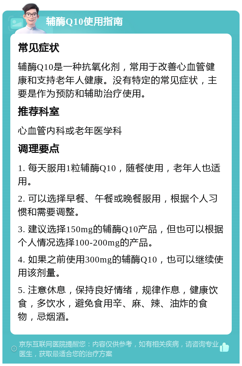 辅酶Q10使用指南 常见症状 辅酶Q10是一种抗氧化剂，常用于改善心血管健康和支持老年人健康。没有特定的常见症状，主要是作为预防和辅助治疗使用。 推荐科室 心血管内科或老年医学科 调理要点 1. 每天服用1粒辅酶Q10，随餐使用，老年人也适用。 2. 可以选择早餐、午餐或晚餐服用，根据个人习惯和需要调整。 3. 建议选择150mg的辅酶Q10产品，但也可以根据个人情况选择100-200mg的产品。 4. 如果之前使用300mg的辅酶Q10，也可以继续使用该剂量。 5. 注意休息，保持良好情绪，规律作息，健康饮食，多饮水，避免食用辛、麻、辣、油炸的食物，忌烟酒。