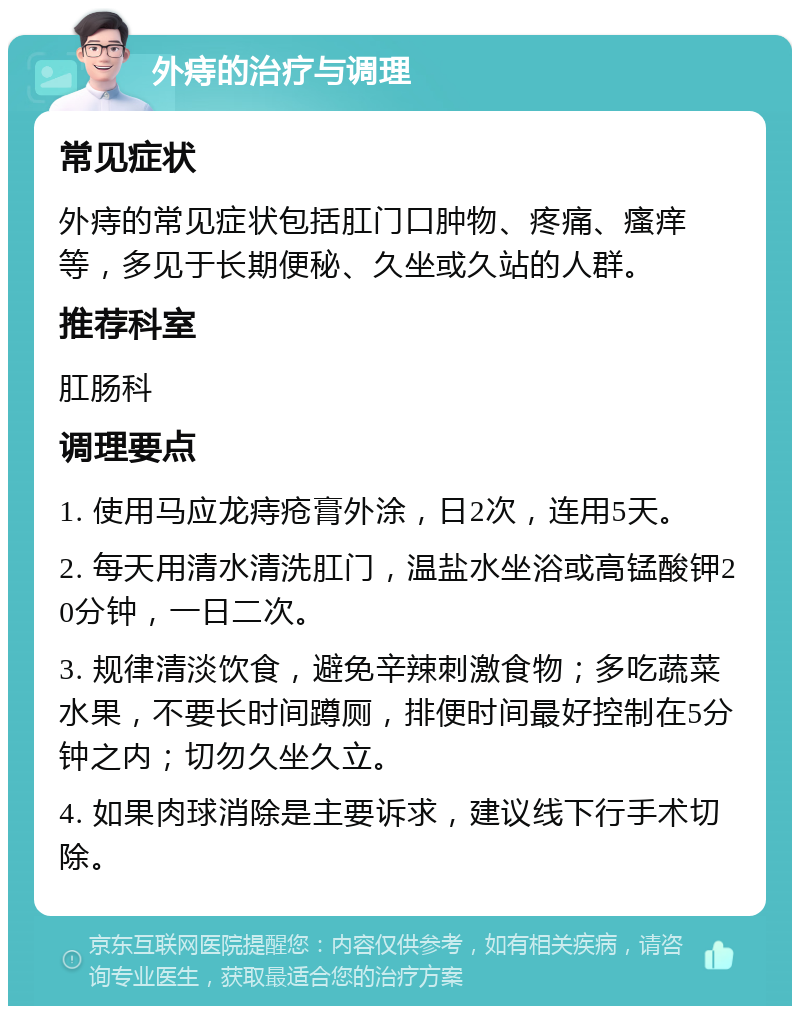 外痔的治疗与调理 常见症状 外痔的常见症状包括肛门口肿物、疼痛、瘙痒等，多见于长期便秘、久坐或久站的人群。 推荐科室 肛肠科 调理要点 1. 使用马应龙痔疮膏外涂，日2次，连用5天。 2. 每天用清水清洗肛门，温盐水坐浴或高锰酸钾20分钟，一日二次。 3. 规律清淡饮食，避免辛辣刺激食物；多吃蔬菜水果，不要长时间蹲厕，排便时间最好控制在5分钟之内；切勿久坐久立。 4. 如果肉球消除是主要诉求，建议线下行手术切除。