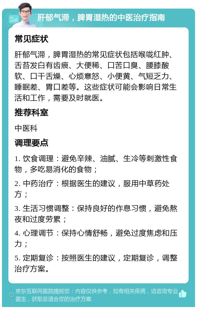 肝郁气滞，脾胃湿热的中医治疗指南 常见症状 肝郁气滞，脾胃湿热的常见症状包括喉咙红肿、舌苔发白有齿痕、大便稀、口苦口臭、腰膝酸软、口干舌燥、心烦意怒、小便黄、气短乏力、睡眠差、胃口差等。这些症状可能会影响日常生活和工作，需要及时就医。 推荐科室 中医科 调理要点 1. 饮食调理：避免辛辣、油腻、生冷等刺激性食物，多吃易消化的食物； 2. 中药治疗：根据医生的建议，服用中草药处方； 3. 生活习惯调整：保持良好的作息习惯，避免熬夜和过度劳累； 4. 心理调节：保持心情舒畅，避免过度焦虑和压力； 5. 定期复诊：按照医生的建议，定期复诊，调整治疗方案。