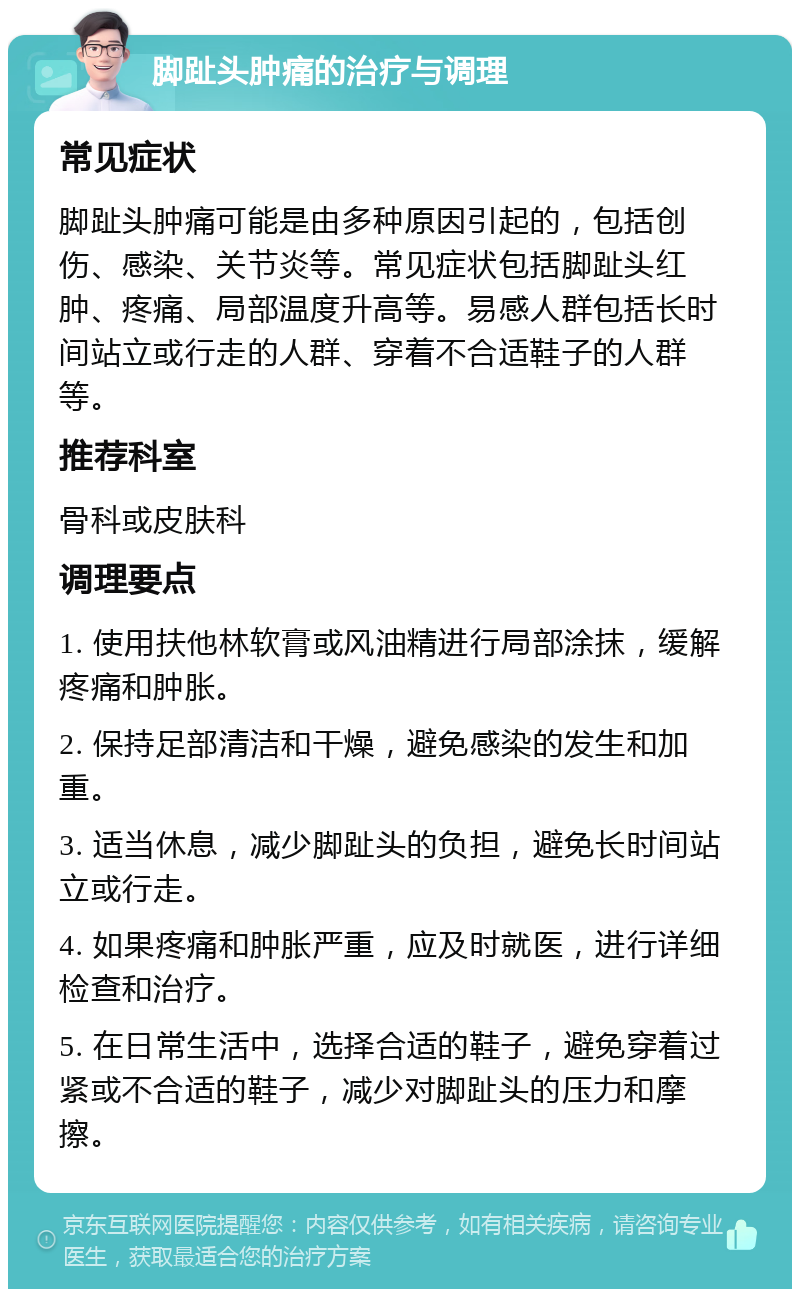 脚趾头肿痛的治疗与调理 常见症状 脚趾头肿痛可能是由多种原因引起的，包括创伤、感染、关节炎等。常见症状包括脚趾头红肿、疼痛、局部温度升高等。易感人群包括长时间站立或行走的人群、穿着不合适鞋子的人群等。 推荐科室 骨科或皮肤科 调理要点 1. 使用扶他林软膏或风油精进行局部涂抹，缓解疼痛和肿胀。 2. 保持足部清洁和干燥，避免感染的发生和加重。 3. 适当休息，减少脚趾头的负担，避免长时间站立或行走。 4. 如果疼痛和肿胀严重，应及时就医，进行详细检查和治疗。 5. 在日常生活中，选择合适的鞋子，避免穿着过紧或不合适的鞋子，减少对脚趾头的压力和摩擦。