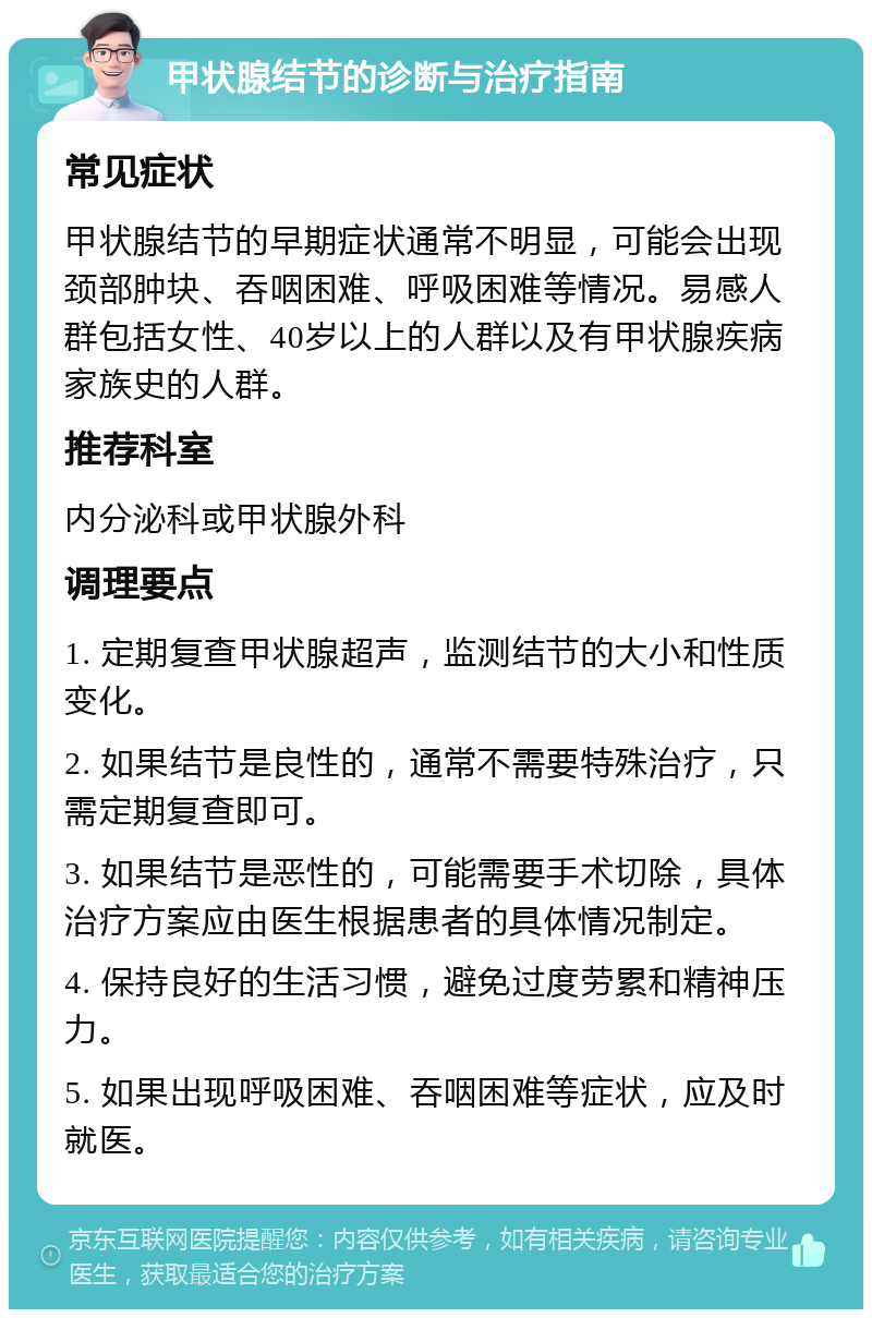 甲状腺结节的诊断与治疗指南 常见症状 甲状腺结节的早期症状通常不明显，可能会出现颈部肿块、吞咽困难、呼吸困难等情况。易感人群包括女性、40岁以上的人群以及有甲状腺疾病家族史的人群。 推荐科室 内分泌科或甲状腺外科 调理要点 1. 定期复查甲状腺超声，监测结节的大小和性质变化。 2. 如果结节是良性的，通常不需要特殊治疗，只需定期复查即可。 3. 如果结节是恶性的，可能需要手术切除，具体治疗方案应由医生根据患者的具体情况制定。 4. 保持良好的生活习惯，避免过度劳累和精神压力。 5. 如果出现呼吸困难、吞咽困难等症状，应及时就医。