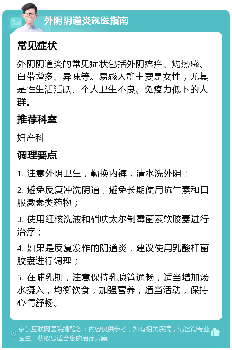 外阴阴道炎就医指南 常见症状 外阴阴道炎的常见症状包括外阴瘙痒、灼热感、白带增多、异味等。易感人群主要是女性，尤其是性生活活跃、个人卫生不良、免疫力低下的人群。 推荐科室 妇产科 调理要点 1. 注意外阴卫生，勤换内裤，清水洗外阴； 2. 避免反复冲洗阴道，避免长期使用抗生素和口服激素类药物； 3. 使用红核洗液和硝呋太尔制霉菌素软胶囊进行治疗； 4. 如果是反复发作的阴道炎，建议使用乳酸杆菌胶囊进行调理； 5. 在哺乳期，注意保持乳腺管通畅，适当增加汤水摄入，均衡饮食，加强营养，适当活动，保持心情舒畅。