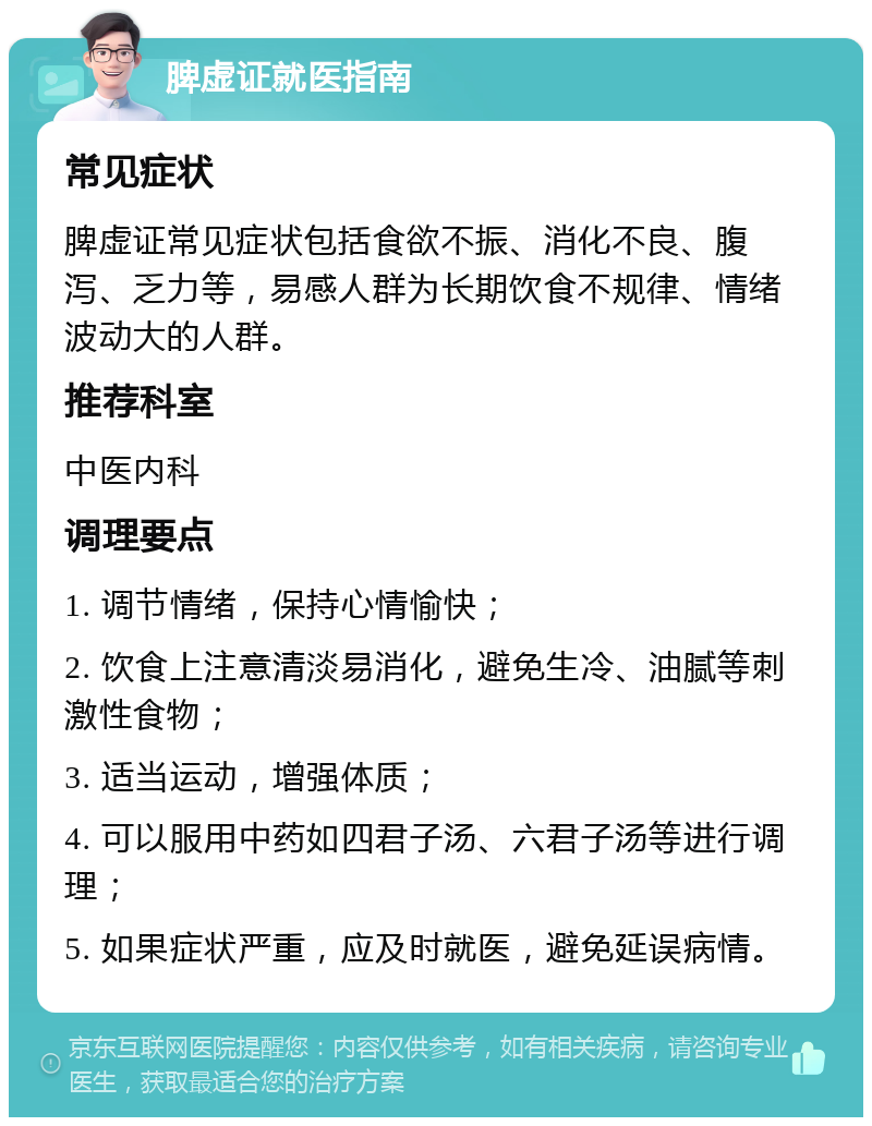 脾虚证就医指南 常见症状 脾虚证常见症状包括食欲不振、消化不良、腹泻、乏力等，易感人群为长期饮食不规律、情绪波动大的人群。 推荐科室 中医内科 调理要点 1. 调节情绪，保持心情愉快； 2. 饮食上注意清淡易消化，避免生冷、油腻等刺激性食物； 3. 适当运动，增强体质； 4. 可以服用中药如四君子汤、六君子汤等进行调理； 5. 如果症状严重，应及时就医，避免延误病情。