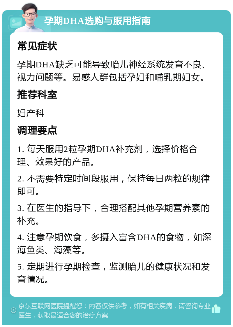 孕期DHA选购与服用指南 常见症状 孕期DHA缺乏可能导致胎儿神经系统发育不良、视力问题等。易感人群包括孕妇和哺乳期妇女。 推荐科室 妇产科 调理要点 1. 每天服用2粒孕期DHA补充剂，选择价格合理、效果好的产品。 2. 不需要特定时间段服用，保持每日两粒的规律即可。 3. 在医生的指导下，合理搭配其他孕期营养素的补充。 4. 注意孕期饮食，多摄入富含DHA的食物，如深海鱼类、海藻等。 5. 定期进行孕期检查，监测胎儿的健康状况和发育情况。