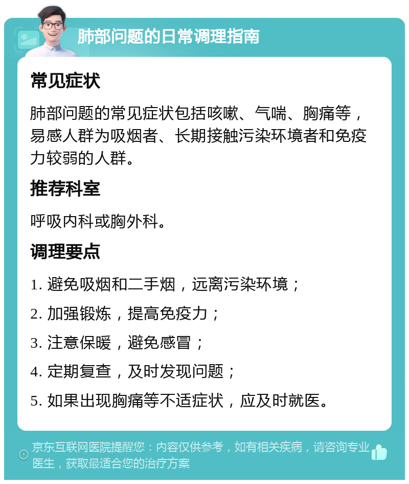 肺部问题的日常调理指南 常见症状 肺部问题的常见症状包括咳嗽、气喘、胸痛等，易感人群为吸烟者、长期接触污染环境者和免疫力较弱的人群。 推荐科室 呼吸内科或胸外科。 调理要点 1. 避免吸烟和二手烟，远离污染环境； 2. 加强锻炼，提高免疫力； 3. 注意保暖，避免感冒； 4. 定期复查，及时发现问题； 5. 如果出现胸痛等不适症状，应及时就医。