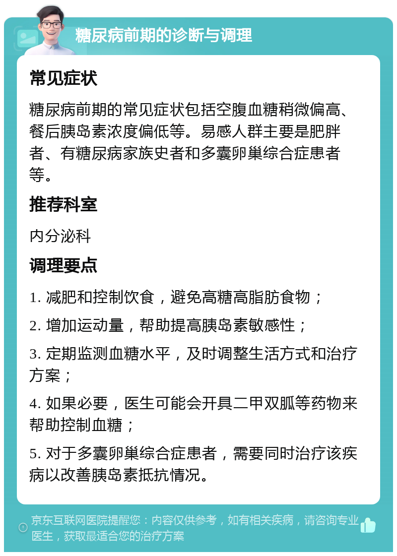 糖尿病前期的诊断与调理 常见症状 糖尿病前期的常见症状包括空腹血糖稍微偏高、餐后胰岛素浓度偏低等。易感人群主要是肥胖者、有糖尿病家族史者和多囊卵巢综合症患者等。 推荐科室 内分泌科 调理要点 1. 减肥和控制饮食，避免高糖高脂肪食物； 2. 增加运动量，帮助提高胰岛素敏感性； 3. 定期监测血糖水平，及时调整生活方式和治疗方案； 4. 如果必要，医生可能会开具二甲双胍等药物来帮助控制血糖； 5. 对于多囊卵巢综合症患者，需要同时治疗该疾病以改善胰岛素抵抗情况。