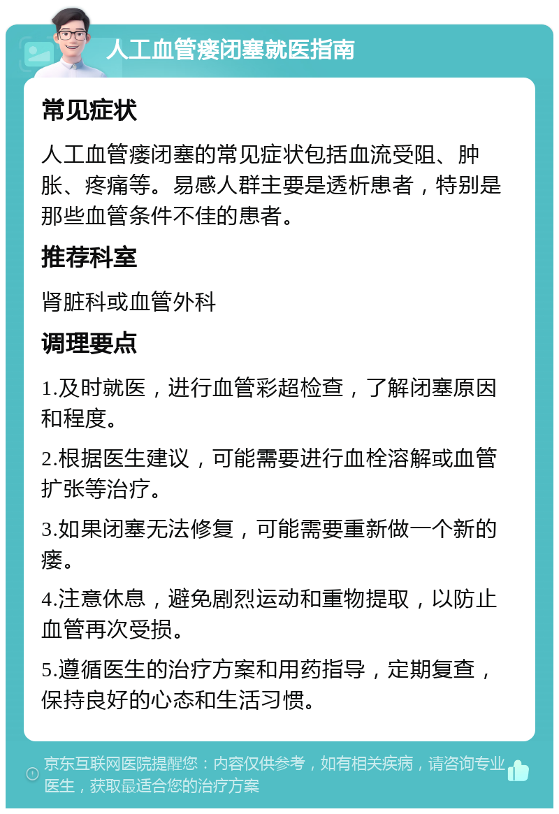 人工血管瘘闭塞就医指南 常见症状 人工血管瘘闭塞的常见症状包括血流受阻、肿胀、疼痛等。易感人群主要是透析患者，特别是那些血管条件不佳的患者。 推荐科室 肾脏科或血管外科 调理要点 1.及时就医，进行血管彩超检查，了解闭塞原因和程度。 2.根据医生建议，可能需要进行血栓溶解或血管扩张等治疗。 3.如果闭塞无法修复，可能需要重新做一个新的瘘。 4.注意休息，避免剧烈运动和重物提取，以防止血管再次受损。 5.遵循医生的治疗方案和用药指导，定期复查，保持良好的心态和生活习惯。