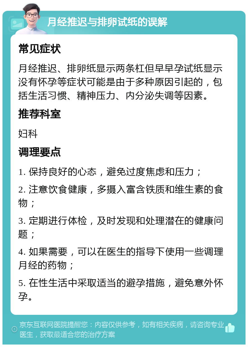 月经推迟与排卵试纸的误解 常见症状 月经推迟、排卵纸显示两条杠但早早孕试纸显示没有怀孕等症状可能是由于多种原因引起的，包括生活习惯、精神压力、内分泌失调等因素。 推荐科室 妇科 调理要点 1. 保持良好的心态，避免过度焦虑和压力； 2. 注意饮食健康，多摄入富含铁质和维生素的食物； 3. 定期进行体检，及时发现和处理潜在的健康问题； 4. 如果需要，可以在医生的指导下使用一些调理月经的药物； 5. 在性生活中采取适当的避孕措施，避免意外怀孕。