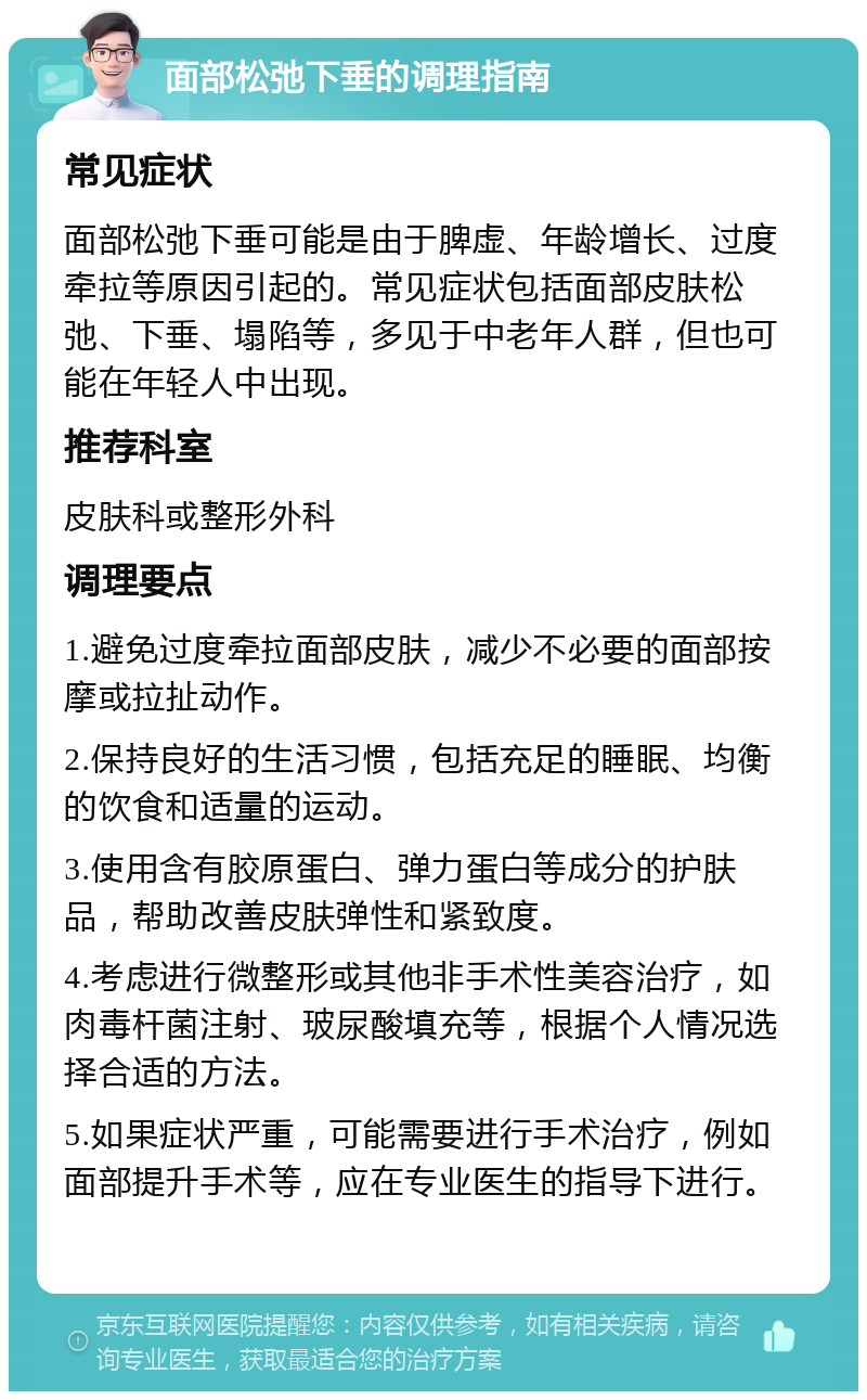 面部松弛下垂的调理指南 常见症状 面部松弛下垂可能是由于脾虚、年龄增长、过度牵拉等原因引起的。常见症状包括面部皮肤松弛、下垂、塌陷等，多见于中老年人群，但也可能在年轻人中出现。 推荐科室 皮肤科或整形外科 调理要点 1.避免过度牵拉面部皮肤，减少不必要的面部按摩或拉扯动作。 2.保持良好的生活习惯，包括充足的睡眠、均衡的饮食和适量的运动。 3.使用含有胶原蛋白、弹力蛋白等成分的护肤品，帮助改善皮肤弹性和紧致度。 4.考虑进行微整形或其他非手术性美容治疗，如肉毒杆菌注射、玻尿酸填充等，根据个人情况选择合适的方法。 5.如果症状严重，可能需要进行手术治疗，例如面部提升手术等，应在专业医生的指导下进行。