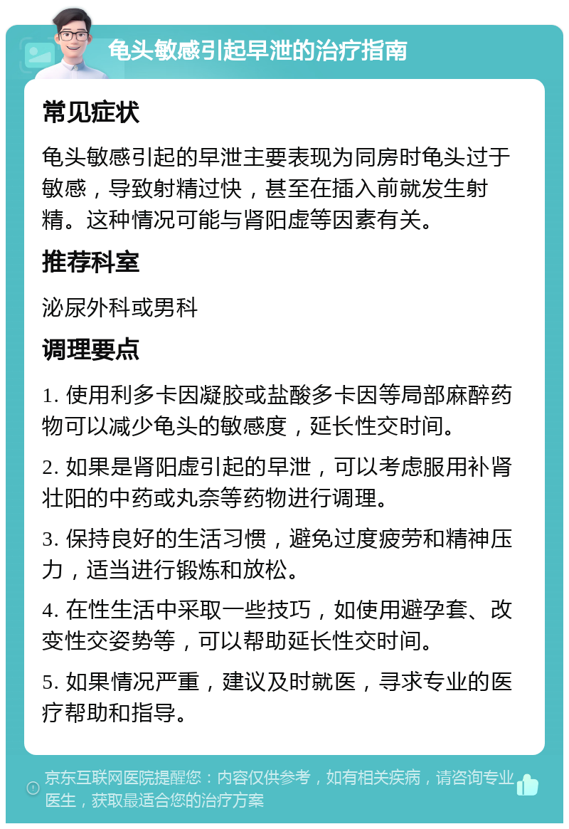 龟头敏感引起早泄的治疗指南 常见症状 龟头敏感引起的早泄主要表现为同房时龟头过于敏感，导致射精过快，甚至在插入前就发生射精。这种情况可能与肾阳虚等因素有关。 推荐科室 泌尿外科或男科 调理要点 1. 使用利多卡因凝胶或盐酸多卡因等局部麻醉药物可以减少龟头的敏感度，延长性交时间。 2. 如果是肾阳虚引起的早泄，可以考虑服用补肾壮阳的中药或丸奈等药物进行调理。 3. 保持良好的生活习惯，避免过度疲劳和精神压力，适当进行锻炼和放松。 4. 在性生活中采取一些技巧，如使用避孕套、改变性交姿势等，可以帮助延长性交时间。 5. 如果情况严重，建议及时就医，寻求专业的医疗帮助和指导。