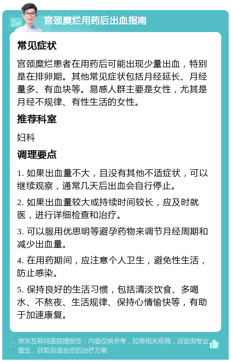 宫颈糜烂用药后出血指南 常见症状 宫颈糜烂患者在用药后可能出现少量出血，特别是在排卵期。其他常见症状包括月经延长、月经量多、有血块等。易感人群主要是女性，尤其是月经不规律、有性生活的女性。 推荐科室 妇科 调理要点 1. 如果出血量不大，且没有其他不适症状，可以继续观察，通常几天后出血会自行停止。 2. 如果出血量较大或持续时间较长，应及时就医，进行详细检查和治疗。 3. 可以服用优思明等避孕药物来调节月经周期和减少出血量。 4. 在用药期间，应注意个人卫生，避免性生活，防止感染。 5. 保持良好的生活习惯，包括清淡饮食、多喝水、不熬夜、生活规律、保持心情愉快等，有助于加速康复。