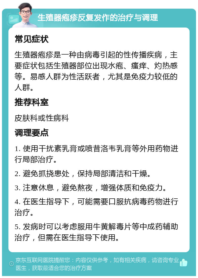 生殖器疱疹反复发作的治疗与调理 常见症状 生殖器疱疹是一种由病毒引起的性传播疾病，主要症状包括生殖器部位出现水疱、瘙痒、灼热感等。易感人群为性活跃者，尤其是免疫力较低的人群。 推荐科室 皮肤科或性病科 调理要点 1. 使用干扰素乳膏或喷昔洛韦乳膏等外用药物进行局部治疗。 2. 避免抓挠患处，保持局部清洁和干燥。 3. 注意休息，避免熬夜，增强体质和免疫力。 4. 在医生指导下，可能需要口服抗病毒药物进行治疗。 5. 发病时可以考虑服用牛黄解毒片等中成药辅助治疗，但需在医生指导下使用。