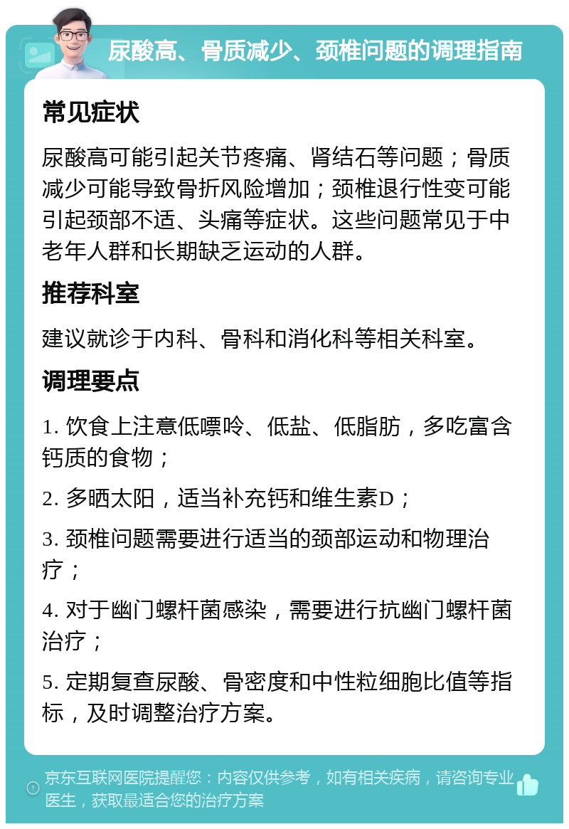 尿酸高、骨质减少、颈椎问题的调理指南 常见症状 尿酸高可能引起关节疼痛、肾结石等问题；骨质减少可能导致骨折风险增加；颈椎退行性变可能引起颈部不适、头痛等症状。这些问题常见于中老年人群和长期缺乏运动的人群。 推荐科室 建议就诊于内科、骨科和消化科等相关科室。 调理要点 1. 饮食上注意低嘌呤、低盐、低脂肪，多吃富含钙质的食物； 2. 多晒太阳，适当补充钙和维生素D； 3. 颈椎问题需要进行适当的颈部运动和物理治疗； 4. 对于幽门螺杆菌感染，需要进行抗幽门螺杆菌治疗； 5. 定期复查尿酸、骨密度和中性粒细胞比值等指标，及时调整治疗方案。