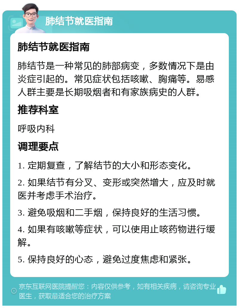 肺结节就医指南 肺结节就医指南 肺结节是一种常见的肺部病变，多数情况下是由炎症引起的。常见症状包括咳嗽、胸痛等。易感人群主要是长期吸烟者和有家族病史的人群。 推荐科室 呼吸内科 调理要点 1. 定期复查，了解结节的大小和形态变化。 2. 如果结节有分叉、变形或突然增大，应及时就医并考虑手术治疗。 3. 避免吸烟和二手烟，保持良好的生活习惯。 4. 如果有咳嗽等症状，可以使用止咳药物进行缓解。 5. 保持良好的心态，避免过度焦虑和紧张。