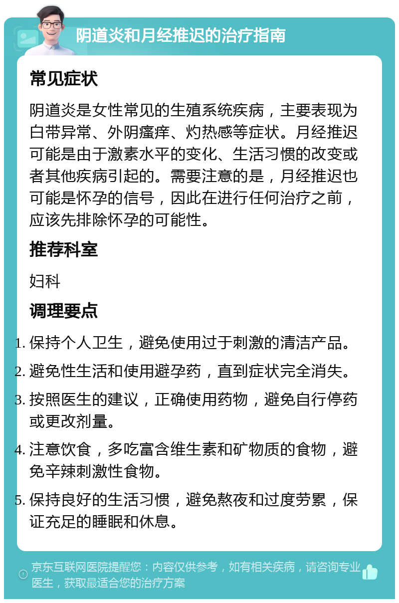 阴道炎和月经推迟的治疗指南 常见症状 阴道炎是女性常见的生殖系统疾病，主要表现为白带异常、外阴瘙痒、灼热感等症状。月经推迟可能是由于激素水平的变化、生活习惯的改变或者其他疾病引起的。需要注意的是，月经推迟也可能是怀孕的信号，因此在进行任何治疗之前，应该先排除怀孕的可能性。 推荐科室 妇科 调理要点 保持个人卫生，避免使用过于刺激的清洁产品。 避免性生活和使用避孕药，直到症状完全消失。 按照医生的建议，正确使用药物，避免自行停药或更改剂量。 注意饮食，多吃富含维生素和矿物质的食物，避免辛辣刺激性食物。 保持良好的生活习惯，避免熬夜和过度劳累，保证充足的睡眠和休息。