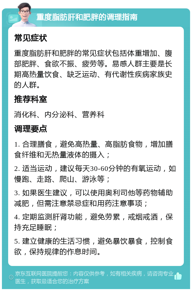 重度脂肪肝和肥胖的调理指南 常见症状 重度脂肪肝和肥胖的常见症状包括体重增加、腹部肥胖、食欲不振、疲劳等。易感人群主要是长期高热量饮食、缺乏运动、有代谢性疾病家族史的人群。 推荐科室 消化科、内分泌科、营养科 调理要点 1. 合理膳食，避免高热量、高脂肪食物，增加膳食纤维和无热量液体的摄入； 2. 适当运动，建议每天30-60分钟的有氧运动，如慢跑、走路、爬山、游泳等； 3. 如果医生建议，可以使用奥利司他等药物辅助减肥，但需注意禁忌症和用药注意事项； 4. 定期监测肝肾功能，避免劳累，戒烟戒酒，保持充足睡眠； 5. 建立健康的生活习惯，避免暴饮暴食，控制食欲，保持规律的作息时间。