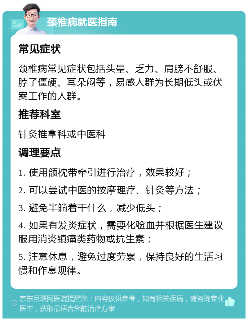 颈椎病就医指南 常见症状 颈椎病常见症状包括头晕、乏力、肩膀不舒服、脖子僵硬、耳朵闷等，易感人群为长期低头或伏案工作的人群。 推荐科室 针灸推拿科或中医科 调理要点 1. 使用颌枕带牵引进行治疗，效果较好； 2. 可以尝试中医的按摩理疗、针灸等方法； 3. 避免半躺着干什么，减少低头； 4. 如果有发炎症状，需要化验血并根据医生建议服用消炎镇痛类药物或抗生素； 5. 注意休息，避免过度劳累，保持良好的生活习惯和作息规律。