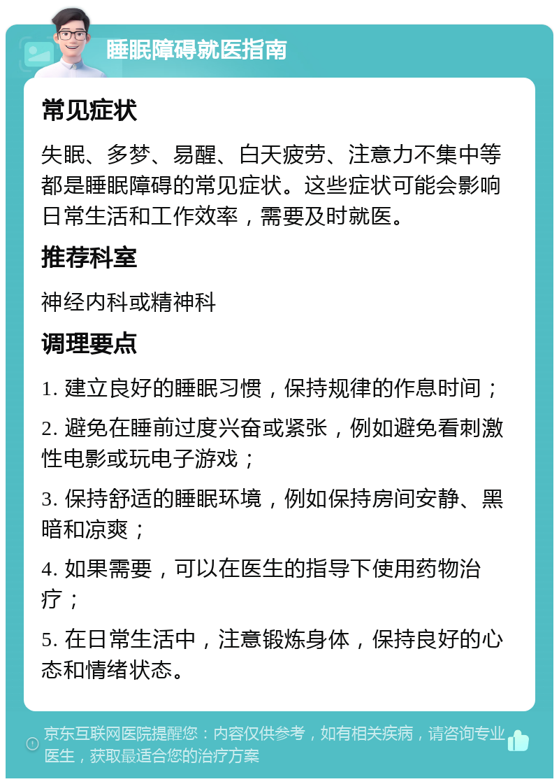 睡眠障碍就医指南 常见症状 失眠、多梦、易醒、白天疲劳、注意力不集中等都是睡眠障碍的常见症状。这些症状可能会影响日常生活和工作效率，需要及时就医。 推荐科室 神经内科或精神科 调理要点 1. 建立良好的睡眠习惯，保持规律的作息时间； 2. 避免在睡前过度兴奋或紧张，例如避免看刺激性电影或玩电子游戏； 3. 保持舒适的睡眠环境，例如保持房间安静、黑暗和凉爽； 4. 如果需要，可以在医生的指导下使用药物治疗； 5. 在日常生活中，注意锻炼身体，保持良好的心态和情绪状态。