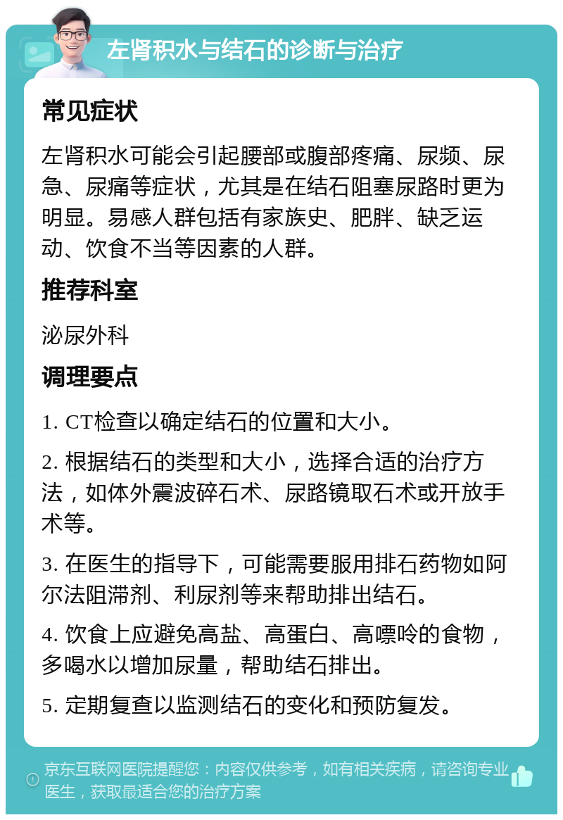 左肾积水与结石的诊断与治疗 常见症状 左肾积水可能会引起腰部或腹部疼痛、尿频、尿急、尿痛等症状，尤其是在结石阻塞尿路时更为明显。易感人群包括有家族史、肥胖、缺乏运动、饮食不当等因素的人群。 推荐科室 泌尿外科 调理要点 1. CT检查以确定结石的位置和大小。 2. 根据结石的类型和大小，选择合适的治疗方法，如体外震波碎石术、尿路镜取石术或开放手术等。 3. 在医生的指导下，可能需要服用排石药物如阿尔法阻滞剂、利尿剂等来帮助排出结石。 4. 饮食上应避免高盐、高蛋白、高嘌呤的食物，多喝水以增加尿量，帮助结石排出。 5. 定期复查以监测结石的变化和预防复发。