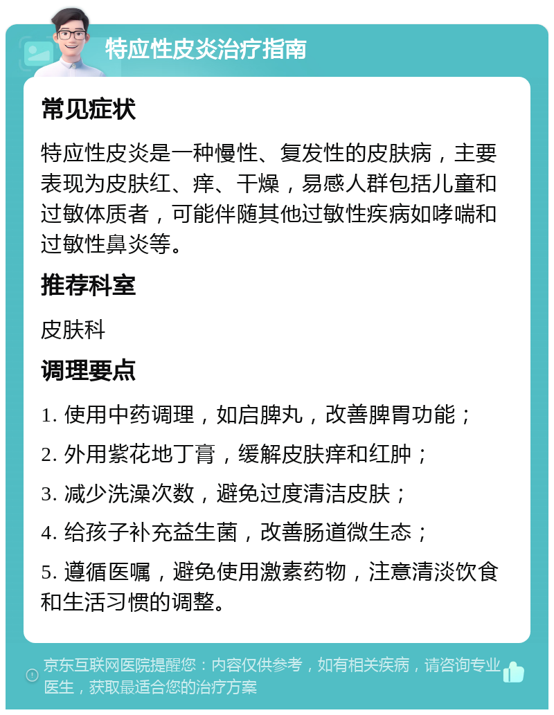 特应性皮炎治疗指南 常见症状 特应性皮炎是一种慢性、复发性的皮肤病，主要表现为皮肤红、痒、干燥，易感人群包括儿童和过敏体质者，可能伴随其他过敏性疾病如哮喘和过敏性鼻炎等。 推荐科室 皮肤科 调理要点 1. 使用中药调理，如启脾丸，改善脾胃功能； 2. 外用紫花地丁膏，缓解皮肤痒和红肿； 3. 减少洗澡次数，避免过度清洁皮肤； 4. 给孩子补充益生菌，改善肠道微生态； 5. 遵循医嘱，避免使用激素药物，注意清淡饮食和生活习惯的调整。