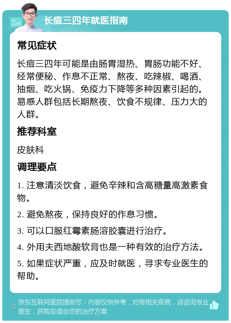 长痘三四年就医指南 常见症状 长痘三四年可能是由肠胃湿热、胃肠功能不好、经常便秘、作息不正常、熬夜、吃辣椒、喝酒、抽烟、吃火锅、免疫力下降等多种因素引起的。易感人群包括长期熬夜、饮食不规律、压力大的人群。 推荐科室 皮肤科 调理要点 1. 注意清淡饮食，避免辛辣和含高糖量高激素食物。 2. 避免熬夜，保持良好的作息习惯。 3. 可以口服红霉素肠溶胶囊进行治疗。 4. 外用夫西地酸软膏也是一种有效的治疗方法。 5. 如果症状严重，应及时就医，寻求专业医生的帮助。