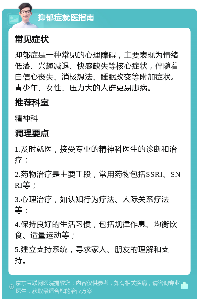 抑郁症就医指南 常见症状 抑郁症是一种常见的心理障碍，主要表现为情绪低落、兴趣减退、快感缺失等核心症状，伴随着自信心丧失、消极想法、睡眠改变等附加症状。青少年、女性、压力大的人群更易患病。 推荐科室 精神科 调理要点 1.及时就医，接受专业的精神科医生的诊断和治疗； 2.药物治疗是主要手段，常用药物包括SSRI、SNRI等； 3.心理治疗，如认知行为疗法、人际关系疗法等； 4.保持良好的生活习惯，包括规律作息、均衡饮食、适量运动等； 5.建立支持系统，寻求家人、朋友的理解和支持。