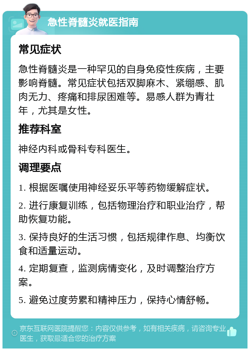 急性脊髓炎就医指南 常见症状 急性脊髓炎是一种罕见的自身免疫性疾病，主要影响脊髓。常见症状包括双脚麻木、紧绷感、肌肉无力、疼痛和排尿困难等。易感人群为青壮年，尤其是女性。 推荐科室 神经内科或骨科专科医生。 调理要点 1. 根据医嘱使用神经妥乐平等药物缓解症状。 2. 进行康复训练，包括物理治疗和职业治疗，帮助恢复功能。 3. 保持良好的生活习惯，包括规律作息、均衡饮食和适量运动。 4. 定期复查，监测病情变化，及时调整治疗方案。 5. 避免过度劳累和精神压力，保持心情舒畅。