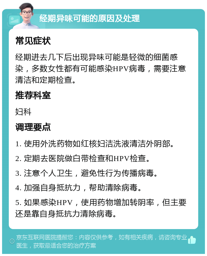 经期异味可能的原因及处理 常见症状 经期进去几下后出现异味可能是轻微的细菌感染，多数女性都有可能感染HPV病毒，需要注意清洁和定期检查。 推荐科室 妇科 调理要点 1. 使用外洗药物如红核妇洁洗液清洁外阴部。 2. 定期去医院做白带检查和HPV检查。 3. 注意个人卫生，避免性行为传播病毒。 4. 加强自身抵抗力，帮助清除病毒。 5. 如果感染HPV，使用药物增加转阴率，但主要还是靠自身抵抗力清除病毒。