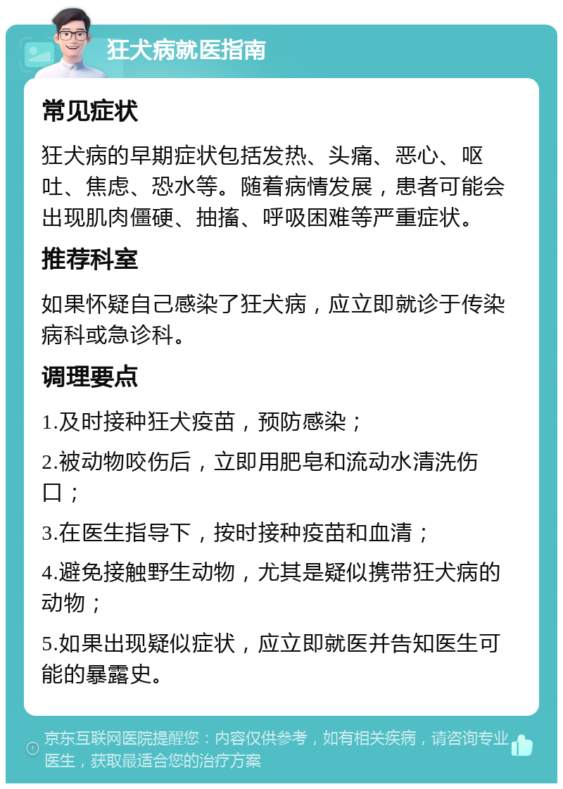 狂犬病就医指南 常见症状 狂犬病的早期症状包括发热、头痛、恶心、呕吐、焦虑、恐水等。随着病情发展，患者可能会出现肌肉僵硬、抽搐、呼吸困难等严重症状。 推荐科室 如果怀疑自己感染了狂犬病，应立即就诊于传染病科或急诊科。 调理要点 1.及时接种狂犬疫苗，预防感染； 2.被动物咬伤后，立即用肥皂和流动水清洗伤口； 3.在医生指导下，按时接种疫苗和血清； 4.避免接触野生动物，尤其是疑似携带狂犬病的动物； 5.如果出现疑似症状，应立即就医并告知医生可能的暴露史。