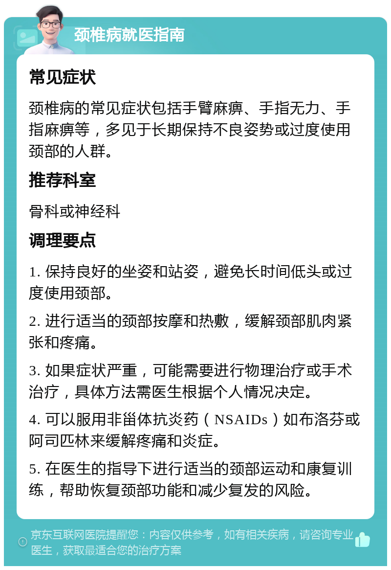 颈椎病就医指南 常见症状 颈椎病的常见症状包括手臂麻痹、手指无力、手指麻痹等，多见于长期保持不良姿势或过度使用颈部的人群。 推荐科室 骨科或神经科 调理要点 1. 保持良好的坐姿和站姿，避免长时间低头或过度使用颈部。 2. 进行适当的颈部按摩和热敷，缓解颈部肌肉紧张和疼痛。 3. 如果症状严重，可能需要进行物理治疗或手术治疗，具体方法需医生根据个人情况决定。 4. 可以服用非甾体抗炎药（NSAIDs）如布洛芬或阿司匹林来缓解疼痛和炎症。 5. 在医生的指导下进行适当的颈部运动和康复训练，帮助恢复颈部功能和减少复发的风险。