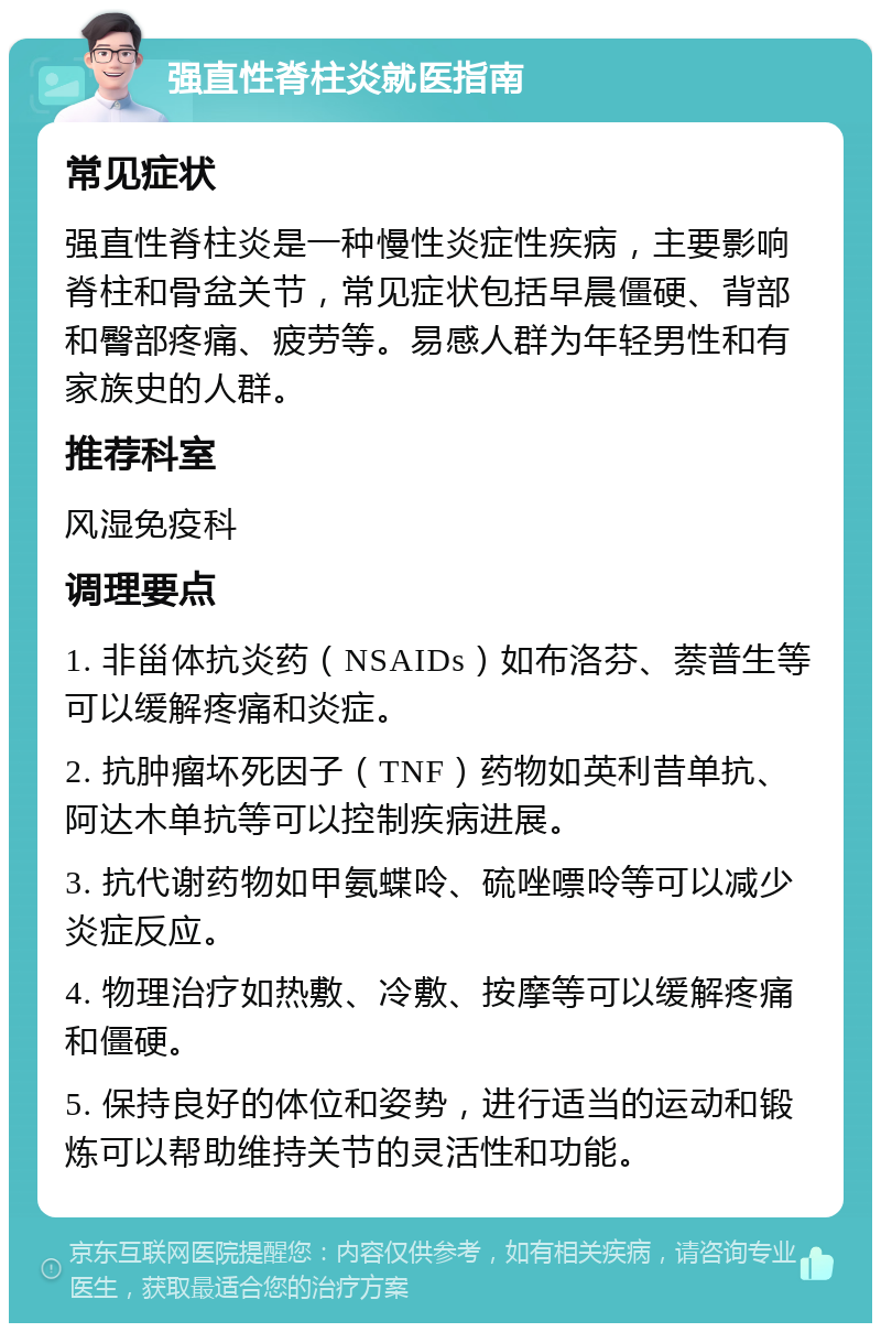 强直性脊柱炎就医指南 常见症状 强直性脊柱炎是一种慢性炎症性疾病，主要影响脊柱和骨盆关节，常见症状包括早晨僵硬、背部和臀部疼痛、疲劳等。易感人群为年轻男性和有家族史的人群。 推荐科室 风湿免疫科 调理要点 1. 非甾体抗炎药（NSAIDs）如布洛芬、萘普生等可以缓解疼痛和炎症。 2. 抗肿瘤坏死因子（TNF）药物如英利昔单抗、阿达木单抗等可以控制疾病进展。 3. 抗代谢药物如甲氨蝶呤、硫唑嘌呤等可以减少炎症反应。 4. 物理治疗如热敷、冷敷、按摩等可以缓解疼痛和僵硬。 5. 保持良好的体位和姿势，进行适当的运动和锻炼可以帮助维持关节的灵活性和功能。