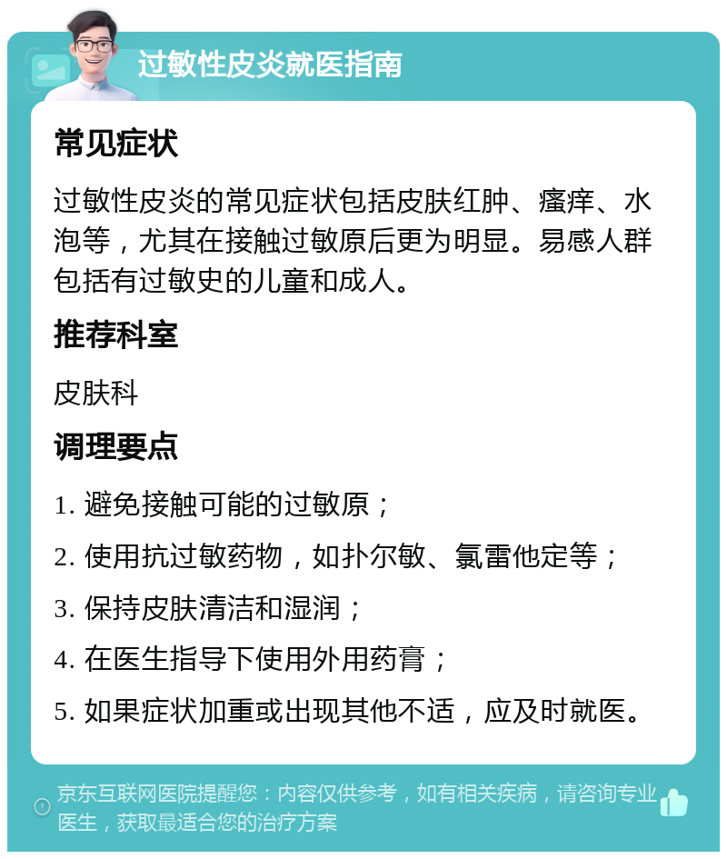 过敏性皮炎就医指南 常见症状 过敏性皮炎的常见症状包括皮肤红肿、瘙痒、水泡等，尤其在接触过敏原后更为明显。易感人群包括有过敏史的儿童和成人。 推荐科室 皮肤科 调理要点 1. 避免接触可能的过敏原； 2. 使用抗过敏药物，如扑尔敏、氯雷他定等； 3. 保持皮肤清洁和湿润； 4. 在医生指导下使用外用药膏； 5. 如果症状加重或出现其他不适，应及时就医。